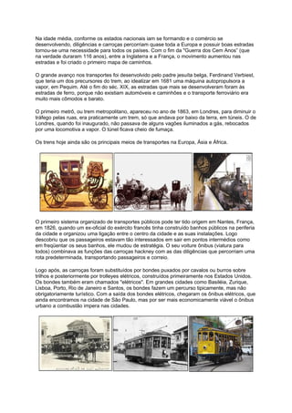 Na idade média, conforme os estados nacionais iam se formando e o comércio se
desenvolvendo, diligências e carroças percorriam quase toda a Europa e possuir boas estradas
tornou-se uma necessidade para todos os países. Com o fim da "Guerra dos Cem Anos” (que
na verdade duraram 116 anos), entre a Inglaterra e a França, o movimento aumentou nas
estradas e foi criado o primeiro mapa de caminhos.
O grande avanço nos transportes foi desenvolvido pelo padre jesuíta belga, Ferdinand Verbiest,
que teria um dos precursores do trem, ao idealizar em 1681 uma máquina autopropulsora a
vapor, em Pequim. Até o fim do séc. XIX, as estradas que mais se desenvolveram foram às
estradas de ferro, porque não existiam automóveis e caminhões e o transporte ferroviário era
muito mais cômodos e barato.
O primeiro metrô, ou trem metropolitano, apareceu no ano de 1863, em Londres, para diminuir o
tráfego pelas ruas, era praticamente um trem, só que andava por baixo da terra, em túneis. O de
Londres, quando foi inaugurado, não passava de alguns vagões iluminados a gás, rebocados
por uma locomotiva a vapor. O túnel ficava cheio de fumaça.
Os trens hoje ainda são os principais meios de transportes na Europa, Ásia e África.
O primeiro sistema organizado de transportes públicos pode ter tido origem em Nantes, França,
em 1826, quando um ex-oficial do exército francês tinha construído banhos públicos na periferia
da cidade e organizou uma ligação entre o centro da cidade e as suas instalações. Logo
descobriu que os passageiros estavam tão interessados em sair em pontos intermédios como
em freqüentar os seus banhos, ele mudou de estratégia. O seu voiture ônibus (viatura para
todos) combinava as funções das carroças hackney com as das diligências que percorriam uma
rota predeterminada, transportando passageiros e correio.
Logo após, as carroças foram substituídos por bondes puxados por cavalos ou burros sobre
trilhos e posteriormente por trolleyes elétricos, construídos primeiramente nos Estados Unidos.
Os bondes também eram chamados "elétricos". Em grandes cidades como Basiléia, Zurique,
Lisboa, Porto, Rio de Janeiro e Santos, os bondes fazem um percurso tipicamente, mas não
obrigatoriamente turístico. Com a saída dos bondes elétricos, chegaram os ônibus elétricos, que
ainda encontramos na cidade de São Paulo, mas por ser mais economicamente viável o ônibus
urbano a combustão impera nas cidades.
 