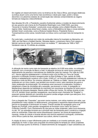 Em regiões em desenvolvimento como na América do Sul, Ásia e África, para longas distâncias
os ônibus atuam como uma forma mais econômica e viável para viajar, porém o tempo
decorrido e os péssimos estados de conservação das rodovias comprometendo as viagens
tornado-as inseguras e desconfortáveis.
Nas décadas 50 e 60, o Presidente Juscelino Kubitschek adotou o modelo de desenvolvimento
em seu governo sob o lema do Ex-Presidente Washington Luis (1926/1930), que dizia:
“Governar é Construir Estradas”, construindo novas estradas como a Belém Brasília. Com o
regime militar, faraônicas obras foram criadas, como a Hidroelétrica de Itaipu e novas estradas
também foram construídas, como a Rodovia Castelo Branco, Presidente Dutra a
Transamazônica entre outras, transformado os ônibus como a principal meio de transporte no
país.
Por outro lado, o automóvel com motor de combustão interna foi inventado na Alemanha, em
1885, por Karl Benz e Gottlieb Daimler. Décadas depois, o americano Henry Ford, passou a
fabricar carros em série. Os primeiros foram os modelos “T”, fabricados de 1908 a 1927.
Venderam mais de 15 milhões de unidades.
A utilização de navios como meio de transporte se alastrou há 5.000 anos atrás, na civilização
ocidental, com a invenção do Barco a Vela. A utilização da força do vento tornou possível o
deslocamento de pessoas e mercadorias por distâncias cada vez maiores. Por volta de 2.500
a.C., barcos egípcios estabeleceram o comércio entre a foz do Nilo e a Terra de Canaã,
enquanto a civilização Suméria navegava entre os Rios Eufrates e Tigre, saindo do Golfo
Pérsico e estabelecendo comércio com a Índia. A 800 a.C. os Fenícios estabeleciam colônias na
Espanha e norte da África. Os romanos utilizaram as “Galeras ou Galés”, barcos com uma vela
quadrada em um único mastro, que também era movido a remo, para manobras de guerra e
maior aceleração da embarcação. Os remadores eram escravos e condenados, forçados a
trabalharem a base de chicotadas até a exaustão, que levavam a morte. A navegação no
Mediterrâneo dependia da habilidade do marinheiro em reconhecer as direções do vento para a
realização da travessia desejada. Nascia então a Rosa dos Ventos. Os vikings durante os séc.
VIII e XI, também foram grandes navegadores, seus barcos eram chamados de “Dragões” e
possuíam grande destreza em manobras de guerra Lendas antigas contam que este povo, foi o
primeiro a conquistar o continente americano.
Com a chegada das “Caravelas”, que eram navios maiores, com vários mastros com velas, que
possibilitavam maior rapidez no deslocamento, portugueses e espanhóis desenvolveram grande
perícia na navegação e dominavam os mares. Criaram escolas de navegação como a de
Sagres em Portugal, onde grandes navegadores se formaram como Vasco da Gama e
Cristóvão Colombo. Com o fechamento da rota para as índias ocidentais, pelos turco-otomanos,
no séc. XV, as caravelas tornaram-se o principal meio de transporte para o comércio e a ligação
entre os continentes. Estes dois reinos atravessavam oceanos, em busca de especiarias e
riquezas, vindas do oriente e durante séculos sob domínio espanhol e português, continentes
como África e parte da Ásia, assimilaram sua cultura, idioma e costumes.
A criação do barco a vapor dificilmente pode ser creditada a um inventor particular, pois a
adaptação do motor a vapor para propulsão de embarcações foi tentada por vários projetistas,
tanto na Europa quanto na América. O desenvolvimento da navegação a vapor caracterizou-se
 