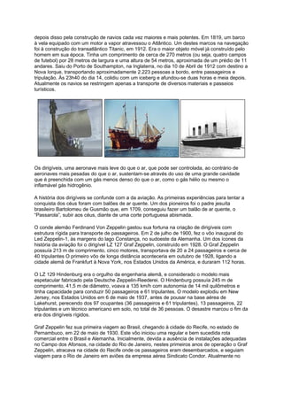 depois disso pela construção de navios cada vez maiores e mais potentes. Em 1819, um barco
à vela equipado com um motor a vapor atravessou o Atlântico. Um destes marcos na navegação
foi à construção do transatlântico Titanic, em 1912. Era o maior objeto móvel já construído pelo
homem em sua época. Tinha um comprimento de cerca de 270 metros (ou seja, quatro campos
de futebol) por 28 metros de largura e uma altura de 54 metros, aproximada de um prédio de 11
andares. Saiu do Porto de Southampton, na Inglaterra, no dia 10 de Abril de 1912 com destino a
Nova Iorque, transportando aproximadamente 2.223 pessoas a bordo, entre passageiros e
tripulação. Às 23h40 do dia 14, colidiu com um iceberg e afundou-se duas horas e meia depois.
Atualmente os navios se restringem apenas a transporte de diversos materiais e passeios
turísticos.
Os dirigíveis, uma aeronave mais leve do que o ar, que pode ser controlada, ao contrário de
aeronaves mais pesadas do que o ar, sustentam-se através do uso de uma grande cavidade
que é preenchida com um gás menos denso do que o ar, como o gás hélio ou mesmo o
inflamável gás hidrogênio.
A história dos dirigíveis se confunde com a da aviação. As primeiras experiências para tentar a
conquista dos céus foram com balões de ar quente. Um dos pioneiros foi o padre jesuíta
brasileiro Bartolomeu de Gusmão que, em 1709, conseguiu fazer um balão de ar quente, o
“Passarola”, subir aos céus, diante de uma corte portuguesa abismada.
O conde alemão Ferdinand Von Zeppelin gastou sua fortuna na criação de dirigíveis com
estrutura rígida para transporte de passageiros. Em 2 de julho de 1900, fez o vôo inaugural do
Led Zeppelin-1, às margens do lago Constança, no sudoeste da Alemanha. Um dos ícones da
história da aviação foi o dirigível LZ 127 Graf Zeppelin, construído em 1928. O Graf Zeppelin
possuía 213 m de comprimento, cinco motores, transportava de 20 a 24 passageiros e cerca de
40 tripulantes O primeiro vôo de longa distância aconteceria em outubro de 1928, ligando a
cidade alemã de Frankfurt à Nova York, nos Estados Unidos da América, e duraram 112 horas.
O LZ 129 Hindenburg era o orgulho da engenharia alemã, e considerado o modelo mais
espetacular fabricado pela Deutsche Zeppelin-Reederei. O Hindenburg possuía 245 m de
comprimento, 41,5 m de diâmetro, voava a 135 km/h com autonomia de 14 mil quilômetros e
tinha capacidade para conduzir 50 passageiros e 61 tripulantes. O modelo explodiu em New
Jersey, nos Estados Unidos em 6 de maio de 1937, antes de pousar na base aérea de
Lakehurst, perecendo dos 97 ocupantes (36 passageiros e 61 tripulantes), 13 passageiros, 22
tripulantes e um técnico americano em solo, no total de 36 pessoas. O desastre marcou o fim da
era dos dirigíveis rígidos.
Graf Zeppelin fez sua primeira viagem ao Brasil, chegando à cidade do Recife, no estado de
Pernambuco, em 22 de maio de 1930. Este vôo iniciou uma regular e bem sucedida rota
comercial entre o Brasil e Alemanha. Inicialmente, devida a ausência de instalações adequadas
no Campo dos Afonsos, na cidade do Rio de Janeiro, nestes primeiros anos de operação o Graf
Zeppelin, atracava na cidade do Recife onde os passageiros eram desembarcados, e seguiam
viagem para o Rio de Janeiro em aviões da empresa aérea Sindicato Condor. Atualmente no
 