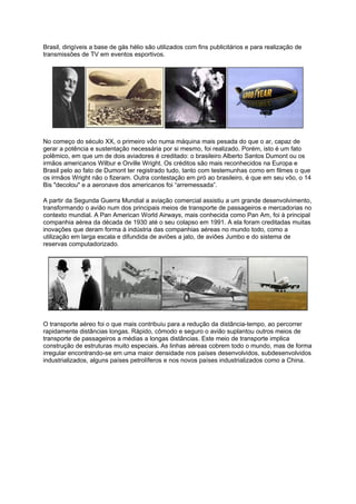Brasil, dirigíveis a base de gás hélio são utilizados com fins publicitários e para realização de
transmissões de TV em eventos esportivos.
No começo do século XX, o primeiro vôo numa máquina mais pesada do que o ar, capaz de
gerar a potência e sustentação necessária por si mesmo, foi realizado. Porém, isto é um fato
polêmico, em que um de dois aviadores é creditado: o brasileiro Alberto Santos Dumont ou os
irmãos americanos Wilbur e Orville Wright. Os créditos são mais reconhecidos na Europa e
Brasil pelo ao fato de Dumont ter registrado tudo, tanto com testemunhas como em filmes o que
os irmãos Wright não o fizeram. Outra contestação em pró ao brasileiro, é que em seu vôo, o 14
Bis "decolou" e a aeronave dos americanos foi “arremessada”.
A partir da Segunda Guerra Mundial a aviação comercial assistiu a um grande desenvolvimento,
transformando o avião num dos principais meios de transporte de passageiros e mercadorias no
contexto mundial. A Pan American World Airways, mais conhecida como Pan Am, foi à principal
companhia aérea da década de 1930 até o seu colapso em 1991. A ela foram creditadas muitas
inovações que deram forma à indústria das companhias aéreas no mundo todo, como a
utilização em larga escala e difundida de aviões a jato, de aviões Jumbo e do sistema de
reservas computadorizado.
O transporte aéreo foi o que mais contribuiu para a redução da distância-tempo, ao percorrer
rapidamente distâncias longas. Rápido, cômodo e seguro o avião suplantou outros meios de
transporte de passageiros a médias a longas distâncias. Este meio de transporte implica
construção de estruturas muito especiais. As linhas aéreas cobrem todo o mundo, mas de forma
irregular encontrando-se em uma maior densidade nos países desenvolvidos, subdesenvolvidos
industrializados, alguns países petrolíferos e nos novos países industrializados como a China.
 