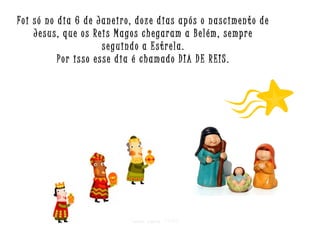 Foi só no dia 6 de Janeiro, doze dias após o nascimento de
Jesus, que os Reis Magos chegaram a Belém, sempre
seguindo a Estrela.
Por isso esse dia é chamado DIA DE REIS.

Criar para EMRC

 