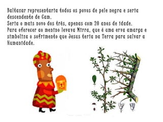 Baltazar representaria todos os povos de pele neg ra e seria
descendente de Cam.
Seria o mais novo dos três, apenas com 20 anos de idade.
Para oferecer ao menino leva va Mirra, que é uma er va amarga e
simboliza o sofrimento que Jesus teria na Terra para salvar a
Humanidade.

Criar para EMRC

 