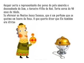 Gaspar seria o representante dos povos de pele amarela e
descendente de Sem, o terceiro f ilho de Noé. Teria cerca de 40
anos de idade.
Ia oferecer ao Menino Jesus Incenso, que é um perfume que se
queima em honra de Deus. O que queria dizer que Ele também
era divino

Criar para EMRC

 