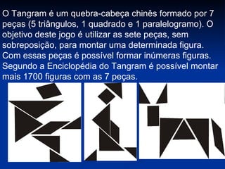 O Tangram é um quebra-cabeça chinês formado por 7 peças (5 triângulos, 1 quadrado e 1 paralelogramo). O objetivo deste jogo é utilizar as sete peças, sem sobreposição, para montar uma determinada figura. Com essas peças é possível formar inúmeras figuras. Segundo a Enciclopédia do Tangram é possível montar mais 1700 figuras com as 7 peças. 