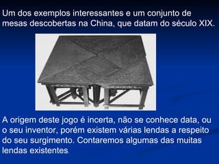 A origem deste jogo é incerta, não se conhece data, ou o seu inventor, porém existem várias lendas a respeito do seu surgimento. Contaremos algumas das muitas lendas existentes . Um dos exemplos interessantes e um conjunto de mesas descobertas na China, que datam do século XIX. 