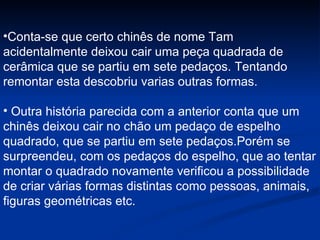 Conta-se que certo chinês de nome Tam acidentalmente deixou cair uma peça quadrada de cerâmica que se partiu em sete pedaços. Tentando remontar esta descobriu varias outras formas. Outra história parecida com a anterior conta que um chinês deixou cair no chão um pedaço de espelho quadrado, que se partiu em sete pedaços.Porém se surpreendeu, com os pedaços do espelho, que ao tentar montar o quadrado novamente verificou a possibilidade de criar várias formas distintas como pessoas, animais, figuras geométricas etc. 