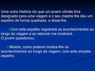 Uma outra história diz que um jovem chinês fora designado para uma viagem e o seu mestre lhe deu um espelho de forma quadrada, e disse-lhe. - Com este espelho registrará os acontecimentos ao longo da viagem e ao retornar me mostrará. O jovem questionou: - Mestre, como poderei mostra-lhe os acontecimentos ao longo da viagem, com este simples espelho. 