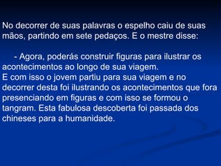 No decorrer de suas palavras o espelho caiu de suas mãos, partindo em sete pedaços. E o mestre disse: - Agora, poderás construir figuras para ilustrar os acontecimentos ao longo de sua viagem.  E com isso o jovem partiu para sua viagem e no decorrer desta foi ilustrando os acontecimentos que fora presenciando em figuras e com isso se formou o tangram. Esta fabulosa descoberta foi passada dos chineses para a humanidade. 