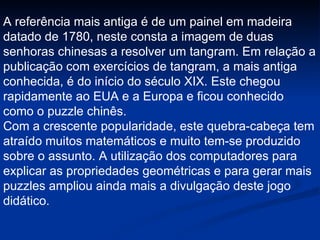 A referência mais antiga é de um painel em madeira datado de 1780, neste consta a imagem de duas senhoras chinesas a resolver um tangram. Em relação a publicação com exercícios de tangram, a mais antiga conhecida, é do início do século XIX. Este chegou rapidamente ao EUA e a Europa e ficou conhecido como o puzzle chinês. Com a crescente popularidade, este quebra-cabeça tem atraído muitos matemáticos e muito tem-se produzido sobre o assunto. A utilização dos computadores para explicar as propriedades geométricas e para gerar mais puzzles ampliou ainda mais a divulgação deste jogo didático.  