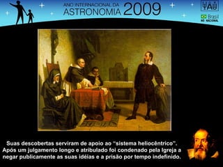 Suas descobertas serviram de apoio ao “sistema heliocêntrico”. Após um julgamento longo e atribulado foi condenado pela Igreja a negar publicamente as suas idéias e a prisão por tempo indefinido. 