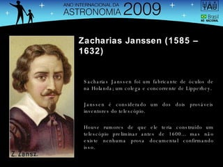 Zacharias Janssen (1585 – 1632) Sacharias Janssen foi um fabricante de óculos de na Holanda; um colega e concorrente de Lipperhey. Janssen é considerado um dos dois prováveis inventores do telescópio. Houve rumores de que ele teria construído um telescópio preliminar antes de 1600... mas não existe nenhuma prova documental confirmando isso. 