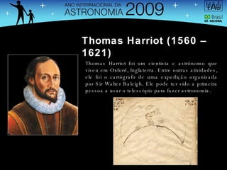 Thomas Harriot (1560 – 1621) Thomas Harriot foi um cientista e astrônomo que viveu em Oxford, Inglaterra. Entre outras atividades, ele foi o cartógrafo de uma expedição organizada por Sir Walter Raleigh. Ele pode ter sido a primeira pessoa a usar o telescópio para fazer astronomia. 