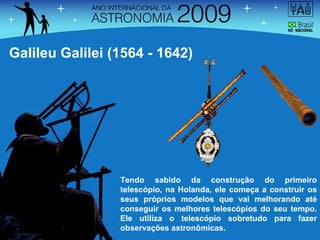 Tendo sabido da construção do primeiro telescópio, na Holanda, ele começa a construir os seus próprios modelos que vai melhorando até conseguir os melhores telescópios do seu tempo. Ele utiliza o telescópio sobretudo para fazer observações astronômicas. Galileu Galilei (1564 - 1642) 