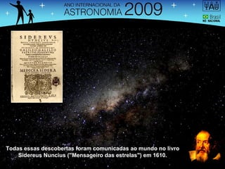 Todas essas descobertas foram comunicadas ao mundo no livro Sidereus Nuncius ("Mensageiro das estrelas") em 1610. 
