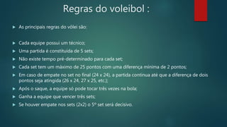 Regras do voleibol :
 As principais regras do vôlei são:
 Cada equipe possui um técnico;
 Uma partida é constituída de 5 sets;
 Não existe tempo pré-determinado para cada set;
 Cada set tem um máximo de 25 pontos com uma diferença mínima de 2 pontos;
 Em caso de empate no set no final (24 x 24), a partida continua até que a diferença de dois
pontos seja atingida (26 x 24, 27 x 25, etc.);
 Após o saque, a equipe só pode tocar três vezes na bola;
 Ganha a equipe que vencer três sets;
 Se houver empate nos sets (2x2) o 5º set será decisivo.
 