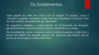 Os fundamentos
Cada jogada do vôlei tem início com os saques. O sacador, como é
chamado o jogador que lança a bola, tem que arremessar a bola por cima
da rede e dentro da quadra de seu adversário.
Os jogadores recebem o saque através do fundamento da recepção,
geralmente feita través de recursos como a manchete ou o toque.
Os levantadores, como o próprio nome já indica, levantam a bola com a
ponta dos dedos. Em seguida, passam aos atacantes que tentam marcar
ponto ao lançar para o campo adversário.
 