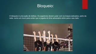 Bloqueio:
O bloqueio é uma ação de defesa. Os jogadores devem pular com os braços esticados, perto da
rede, como um muro para evitar que a jogada do time adversário entre para o seu lado.
 