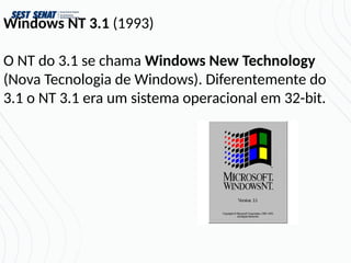 Windows NT 3.1 (1993)
O NT do 3.1 se chama Windows New Technology
(Nova Tecnologia de Windows). Diferentemente do
3.1 o NT 3.1 era um sistema operacional em 32-bit.
 