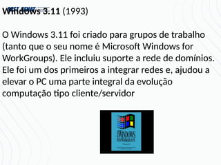 Windows 3.11 (1993)
O Windows 3.11 foi criado para grupos de trabalho
(tanto que o seu nome é Microsoft Windows for
WorkGroups). Ele incluiu suporte a rede de domínios.
Ele foi um dos primeiros a integrar redes e, ajudou a
elevar o PC uma parte integral da evolução
computação tipo cliente/servidor
 