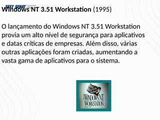 Windows NT 3.51 Workstation (1995)
O lançamento do Windows NT 3.51 Workstation
provia um alto nível de segurança para aplicativos
e datas críticas de empresas. Além disso, várias
outras aplicações foram criadas, aumentando a
vasta gama de aplicativos para o sistema.
 