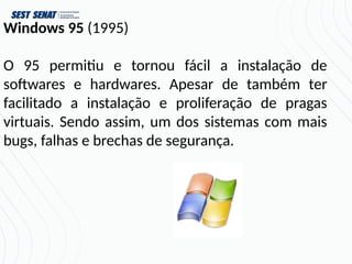 Windows 95 (1995)
O 95 permitiu e tornou fácil a instalação de
softwares e hardwares. Apesar de também ter
facilitado a instalação e proliferação de pragas
virtuais. Sendo assim, um dos sistemas com mais
bugs, falhas e brechas de segurança.
 