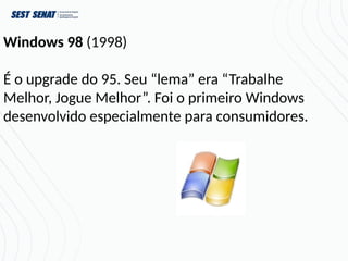 Windows 98 (1998)
É o upgrade do 95. Seu “lema” era “Trabalhe
Melhor, Jogue Melhor”. Foi o primeiro Windows
desenvolvido especialmente para consumidores.
 