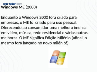 Windows ME (2000)
Enquanto o Windows 2000 fora criado para
empresas, o ME foi criado para uso pessoal.
Oferecendo ao consumidor uma melhora imensa
em vídeo, música, rede residencial e várias outras
melhoras. O ME significa Edição Milênio (afinal, o
mesmo fora lançado no novo milênio!)
 
