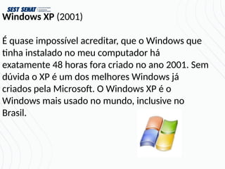 Windows XP (2001)
É quase impossível acreditar, que o Windows que
tinha instalado no meu computador há
exatamente 48 horas fora criado no ano 2001. Sem
dúvida o XP é um dos melhores Windows já
criados pela Microsoft. O Windows XP é o
Windows mais usado no mundo, inclusive no
Brasil.
 