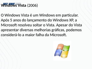 Windows Vista (2006)
O Windows Vista é um Windows em particular.
Após 5 anos do lançamento do Windows XP, a
Microsoft resolveu soltar o Vista. Apesar do Vista
apresentar diversas melhorias gráficas, podemos
considerá-lo a maior falha da Microsoft.
 