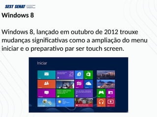 Windows 8
Windows 8, lançado em outubro de 2012 trouxe
mudanças significativas como a ampliação do menu
iniciar e o preparativo par ser touch screen.
 