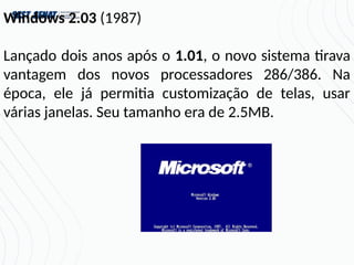 Windows 2.03 (1987)
Lançado dois anos após o 1.01, o novo sistema tirava
vantagem dos novos processadores 286/386. Na
época, ele já permitia customização de telas, usar
várias janelas. Seu tamanho era de 2.5MB.
 