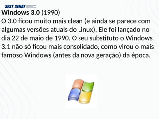 Windows 3.0 (1990)
O 3.0 ficou muito mais clean (e ainda se parece com
algumas versões atuais do Linux), Ele foi lançado no
dia 22 de maio de 1990. O seu substituto o Windows
3.1 não só ficou mais consolidado, como virou o mais
famoso Windows (antes da nova geração) da época.
 