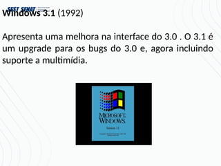 Windows 3.1 (1992)
Apresenta uma melhora na interface do 3.0 . O 3.1 é
um upgrade para os bugs do 3.0 e, agora incluindo
suporte a multimídia.
 