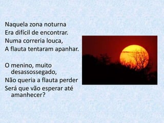 Naquela zona noturna
Era difícil de encontrar.
Numa correria louca,
A flauta tentaram apanhar.
O menino, muito
desassossegado,
Não queria a flauta perder
Será que vão esperar até
amanhecer?
 