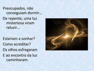 Preocupados, não
conseguiam dormir…
De repente, uma luz
misteriosa viram
reluzir…
Estariam a sonhar?
Como acreditar?
Os olhos esfregaram
E ao encontro da luz
caminharam.
 
