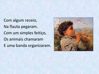 Com algum receio,
Na flauta pegaram.
Com um simples feitiço,
Os animais chamaram
E uma banda organizaram.
 