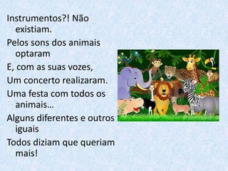 Instrumentos?! Não
existiam.
Pelos sons dos animais
optaram
E, com as suas vozes,
Um concerto realizaram.
Uma festa com todos os
animais…
Alguns diferentes e outros
iguais
Todos diziam que queriam
mais!
 