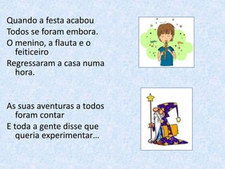 Quando a festa acabou
Todos se foram embora.
O menino, a flauta e o
feiticeiro
Regressaram a casa numa
hora.
As suas aventuras a todos
foram contar
E toda a gente disse que
queria experimentar…
 