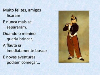 Muito felizes, amigos
ficaram
E nunca mais se
separaram.
Quando o menino
queria brincar,
A flauta ia
imediatamente buscar
E novas aventuras
podiam começar…
 