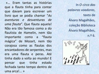«… Eram tantas as histórias
que a flauta tinha para contar
que davam para escrever um
livro que se podia chamar “As
aventuras e desventuras de
uma flauta”. Que flauta aquela!
Não era tão famosa como a do
flautista de Hamelin, nem tão
importante como a “flauta
mágica” de Mozart, nem tão
corajosa como as flautas dos
encantadores de serpentes, mas
era uma flauta e peras. Até
tinha dado a volta ao mundo! E
pensar que tinha estado
fechada tanto tempo dentro de
uma arca!... »
In O circo das
palavras voadoras,
texto de
Álvaro Magalhães,
coleção Biblioteca
Álvaro Magalhães,
n.º 6.
 