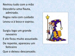 Revirou tudo com a mão
Descobriu uma flauta,
admirado.
Pegou nela com cuidado
Levou-a à boca e soprou.
Surgiu logo um grande
nevoeiro
E ele ficou muito assustado.
De repente, apareceu um
feiticeiro
Que o deixou descansado.
 