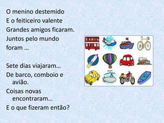 O menino destemido
E o feiticeiro valente
Grandes amigos ficaram.
Juntos pelo mundo
foram …
Sete dias viajaram…
De barco, comboio e
avião.
Coisas novas
encontraram…
E o que fizeram então?
 