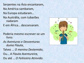 Serpentes na Ásia encantaram,
Na América sambaram,
Na Europa estudaram…
Na Austrália, com tubarões
nadaram
E em África… descansaram.
Poderia mesmo escrever-se um
livro:
As Aventuras e Desventuras
duma Flauta,
Talvez … O menino Destemido,
Ou… A Flauta Aventureira,
Ou até … O Feiticeiro Atrevido.
 