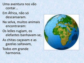 Uma aventura nos vão
contar…
Em África, não só
descansaram.
Na selva, muitos animais
encontraram:
Os leões rugiam, os
elefantes banhavam-se,
As chitas caçavam e as
gazelas saltavam,
Todos em grande
harmonia.
 