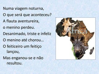 Numa viagem noturna,
O que será que aconteceu?
A flauta aventureira,
o menino perdeu.
Desanimado, triste e infeliz
O menino até chorou…
O feiticeiro um feitiço
lançou,
Mas enganou-se e não
resultou.
 