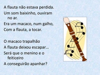 A flauta não estava perdida.
Um som baixinho, ouviram
no ar.
Era um macaco, num galho,
Com a flauta, a tocar.
O macaco trapalhão
A flauta deixou escapar…
Será que o menino e o
feiticeiro
A conseguirão apanhar?
 