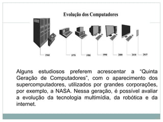 Alguns estudiosos preferem acrescentar a “Quinta
Geração de Computadores”, com o aparecimento dos
supercomputadores, utilizados por grandes corporações,
por exemplo, a NASA. Nessa geração, é possível avaliar
a evolução da tecnologia multimídia, da robótica e da
internet.
12
 