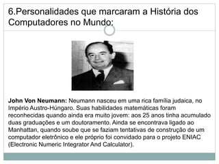 6.Personalidades que marcaram a História dos
Computadores no Mundo:
John Von Neumann: Neumann nasceu em uma rica família judaica, no
Império Austro-Húngaro. Suas habilidades matemáticas foram
reconhecidas quando ainda era muito jovem: aos 25 anos tinha acumulado
duas graduações e um doutoramento. Ainda se encontrava ligado ao
Manhattan, quando soube que se faziam tentativas de construção de um
computador eletrônico e ele próprio foi convidado para o projeto ENIAC
(Electronic Numeric Integrator And Calculator).
13
 