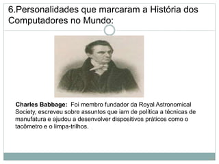 6.Personalidades que marcaram a História dos
Computadores no Mundo:
Charles Babbage: Foi membro fundador da Royal Astronomical
Society, escreveu sobre assuntos que iam de política a técnicas de
manufatura e ajudou a desenvolver dispositivos práticos como o
tacômetro e o limpa-trilhos.
14
 