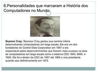 6.Personalidades que marcaram a História dos
Computadores no Mundo:
Seymon Cray: Seymour Cray gastou sua carreira inteira
desenvolvendo computadores em larga escala. Ele era um dos
fundadores do Control Data Corporation em 1957 e era
responsável pelos desenvolvimentos que fizeram mais sucesso na área
de computadores em larga escala como o sistema CDC 1604, 6600, e
7600. Ele foi o diretor da CDC de 1957 até 1965 e vice presidente
quando saiu definitivamente em 1972.
15
 